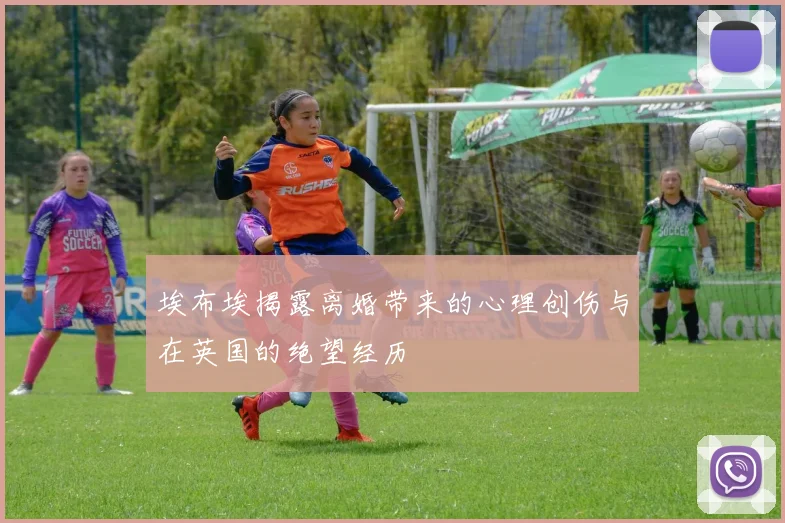 埃布埃揭露离婚带来的心理创伤与在英国的绝望经历
