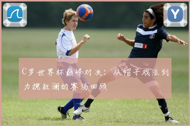 C罗世界杯巅峰对决:从帽子戏法到力挽狂澜的赛场回顾